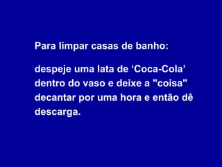 Para limpar casas de banho: despeje uma lata de ‘Coca-Cola’ dentro do vaso e deixe a "coisa" decantar por uma hora e então dê descarga. 