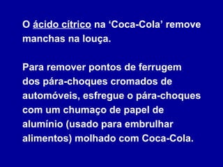 O ácido cítrico na ‘Coca-Cola’ remove
manchas na louça.
Para remover pontos de ferrugem
dos pára-choques cromados de
automóveis, esfregue o pára-choques
com um chumaço de papel de
alumínio (usado para embrulhar
alimentos) molhado com Coca-Cola.
 
