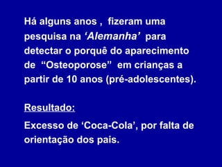 Há alguns anos , fizeram uma
pesquisa na ‘Alemanha’ para
detectar o porquê do aparecimento
de “Osteoporose” em crianças a
partir de 10 anos (pré-adolescentes).
Resultado:
Excesso de ‘Coca-Cola’, por falta de
orientação dos pais.
 