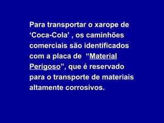 Para transportar o xarope de
‘Coca-Cola’ , os caminhões
comerciais são identificados
com a placa de “Material
Perigoso”, que é reservado
para o transporte de materiais
altamente corrosivos.
 