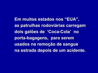 Em muitos estados nos “EUA”,
as patrulhas rodoviárias carregam
dois galões de ‘Coca-Cola’ no
porta-bagagens, para serem
usados na remoção de sangue
na estrada depois de um acidente.
 