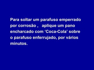 Para soltar um parafuso emperrado por corrosão ,  aplique um pano encharcado com ‘Coca-Cola’ sobre  o parafuso enferrujado, por vários minutos. 