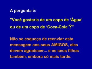 A pergunta é:  "Você gostaria de um copo de ‘Água’ ou de um copo de ‘Coca-Cola’ ? ”  Não se esqueça de reenviar esta mensagem aos seus AMIGOS, eles devem agradecer... e os seus filhos também, embora só mais tarde. 