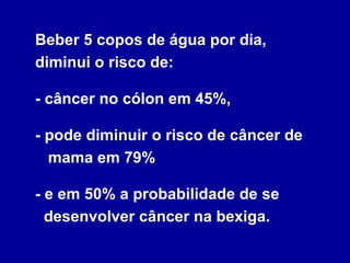 Beber 5 copos de água por dia, diminui o risco de:  - câncer no cólon em 45%,  - pode diminuir o risco de câncer de   mama em 79%  - e em 50% a probabilidade de se   desenvolver câncer na bexiga. 