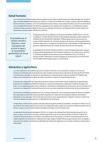 Resumen ejecutivo 5
Salud humana
Las consecuencias que el cambio climático puede acarrear sobre la salud humana por medio del agua son, en primer
lugar, las enfermedades transmitidas por vectores o a través de los alimentos y el agua, muertes y lesiones debidas a
eventos climáticos extremos, como las inundaciones de las costas o de las tierras de interior, así como la desnutrición
como resultado de la escasez de alimentos originada por las sequías y las inundaciones. Los problemas de salud
mental asociados a la enfermedad, las lesiones, las pérdidas económicas y el desplazamiento también pueden ser
importantes, aunque resulten difíciles de cuantificar.
Al final del período de los Objetivos de Desarrollo del Milenio (2000–2015), el 91% de
la población mundial utilizaba fuentes de agua potable mejorada y el 68% contaba con
instalaciones de saneamiento mejoradas. Todavía queda mucho para alcanzar los
nuevos niveles mejorados de suministro de agua y de servicios sanitarios gestionados
de forma segura que se recogen en los ODS para los 2.200 millones y 4.200 millones de
personas, respectivamente, que carecen de estos servicios de nivel superior.
Es probable que el cambio climático ralentice o mine el progreso del acceso al agua y
al saneamiento gestionados de forma segura y genere un uso ineficaz de los recursos
si el diseño y la gestión de los sistemas no son resilientes al clima. Por ende, el
cambio climático ralentizará o minará el progreso en la eliminación y el control de las
enfermedades relacionadas al agua y al saneamiento.
Alimentos y agricultura
Los retos específicos de la gestión agrícola son dobles. El primero, es la necesidad de adaptar las formas de
producción existentes para hacer frente a la mayor incidencia de la escasez o del exceso de agua (protección frente
a inundaciones y drenaje). El segundo, es “descarbonizar” la agricultura por medio de medidas de mitigación que
reduzcan las emisiones de los gases de efecto invernadero y mejoren la disponibilidad de agua.
El alcance de la adaptación de la agricultura de secano estará condicionado en gran medida por la capacidad que
presenten las variedades cultivadas de soportar los cambios de temperatura y gestionar los déficits de agua en el
suelo. Con el regadío se pueden volver a planificar e intensificar los calendarios de cultivo, por lo que se convierte en un
mecanismo de adaptación fundamental para las tierras que antes dependían exclusivamente de las precipitaciones.
En términos de toneladas equivalentes de CO2
, la mayor contribución a las emisiones de gases de efecto invernadero
de la agricultura proviene del metano que libera el ganado por medio de la fermentación entérica y del estiércol
depositado en los pastizales. Para la silvicultura forestal, la mayor oportunidad de mitigación consiste en reducir las
emisiones debidas a la deforestación y la degradación de los bosques.
La agricultura cuenta con dos grandes vías para reducir los gases de efecto invernadero: secuestrar el carbono con la
acumulación de materia orgánica por encima y por debajo del suelo y reducir las emisiones mediante la gestión de las
tierras y el agua, lo cual incluye incorporar energías renovables, como el bombeo solar.
La agricultura climáticamente inteligente (CSA) es un conjunto de enfoques bien documentados de gestión de la
tierra y el agua, conservación del suelo y práctica agronómica que sirven para secuestrar el carbono y reducir las
emisiones de gases de efecto invernadero. Las prácticas de la CSA ayudan a mantener la estructura del terreno, la
materia orgánica y la humedad en condiciones de mayor sequía e incluyen técnicas agronómicas (como el regadío y
el drenaje) que ajustan o extienden los calendarios de cultivo para adaptarse a los cambios climáticos estacionales o
interanuales.
Es probable que el
cambio climático
ralentice o mine
el progreso del
acceso al agua y
al saneamiento
gestionados de forma
segura
 