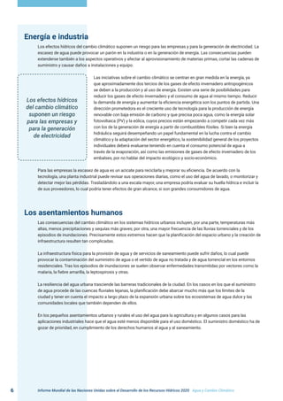Informe Mundial de las Naciones Unidas sobre el Desarrollo de los Recursos Hídricos 2020 . Agua y Cambio Climático
6
Energía e industria
Los efectos hídricos del cambio climático suponen un riesgo para las empresas y para la generación de electricidad. La
escasez de agua puede provocar un parón en la industria o en la generación de energía. Las consecuencias pueden
extenderse también a los aspectos operativos y afectar al aprovisionamiento de materias primas, cortar las cadenas de
suministro y causar daños a instalaciones y equipo.
Las iniciativas sobre el cambio climático se centran en gran medida en la energía, ya
que aproximadamente dos tercios de los gases de efecto invernadero antropogénicos
se deben a la producción y al uso de energía. Existen una serie de posibilidades para
reducir los gases de efecto invernadero y el consumo de agua al mismo tiempo. Reducir
la demanda de energía y aumentar la eficiencia energética son los puntos de partida. Una
dirección prometedora es el creciente uso de tecnología para la producción de energía
renovable con baja emisión de carbono y que precisa poca agua, como la energía solar
fotovoltaica (PV) y la eólica, cuyos precios están empezando a competir cada vez más
con los de la generación de energía a partir de combustibles fósiles. Si bien la energía
hidráulica seguirá desempeñando un papel fundamental en la lucha contra el cambio
climático y la adaptación del sector energético, la sostenibilidad general de los proyectos
individuales deberá evaluarse teniendo en cuenta el consumo potencial de agua a
través de la evaporación, así como las emisiones de gases de efecto invernadero de los
embalses, por no hablar del impacto ecológico y socio-económico.
Para las empresas la escasez de agua es un acicate para reciclarla y mejorar su eficiencia. De acuerdo con la
tecnología, una planta industrial puede revisar sus operaciones diarias, como el uso del agua de lavado, o monitorizar y
detectar mejor las pérdidas. Trasladándolo a una escala mayor, una empresa podría evaluar su huella hídrica e incluir la
de sus proveedores, lo cual podría tener efectos de gran alcance, si son grandes consumidores de agua.
Los asentamientos humanos
Las consecuencias del cambio climático en los sistemas hídricos urbanos incluyen, por una parte, temperaturas más
altas, menos precipitaciones y sequías más graves; por otra, una mayor frecuencia de las lluvias torrenciales y de los
episodios de inundaciones. Precisamente estos extremos hacen que la planificación del espacio urbano y la creación de
infraestructura resulten tan complicadas.
La infraestructura física para la provisión de agua y de servicios de saneamiento puede sufrir daños, lo cual puede
provocar la contaminación del suministro de agua o el vertido de agua no tratada y de agua torrencial en los entornos
residenciales. Tras los episodios de inundaciones se suelen observar enfermedades transmitidas por vectores como la
malaria, la fiebre amarilla, la leptospirosis y otras.
La resiliencia del agua urbana trasciende las barreras tradicionales de la ciudad. En los casos en los que el suministro
de agua procede de las cuencas fluviales lejanas, la planificación debe abarcar mucho más que los límites de la
ciudad y tener en cuenta el impacto a largo plazo de la expansión urbana sobre los ecosistemas de agua dulce y las
comunidades locales que también dependen de ellos.
En los pequeños asentamientos urbanos y rurales el uso del agua para la agricultura y en algunos casos para las
aplicaciones industriales hace que el agua esté menos disponible para el uso doméstico. El suministro doméstico ha de
gozar de prioridad, en cumplimiento de los derechos humanos al agua y al saneamiento.
Los efectos hídricos
del cambio climático
suponen un riesgo
para las empresas y
para la generación
de electricidad
 