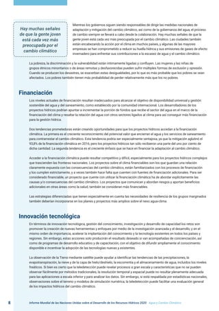 Informe Mundial de las Naciones Unidas sobre el Desarrollo de los Recursos Hídricos 2020 . Agua y Cambio Climático
8
Mientras los gobiernos siguen siendo responsables de dirigir las medidas nacionales de
adaptación y mitigación del cambio climático, así como de la gobernanza del agua, el proceso
de cambio siempre se llevará a cabo desde la colaboración. Hay muchas señales de que la
gente joven está cada vez más preocupada por el cambio climático. Las ciudades también
están encabezando la acción por el clima en muchos países, y algunas de las mayores
empresas se han comprometido a reducir su huella hídrica y sus emisiones de gases de efecto
invernadero para enfrentar sus contribuciones a la escasez de agua y el cambio climático.
La pobreza, la discriminación y la vulnerabilidad están íntimamente ligadas y confluyen. Las mujeres y las niñas de
grupos étnicos minoritarios o de áreas remotas y desfavorecidas pueden sufrir múltiples formas de exclusión y opresión.
Cuando se producen los desastres, se exacerban estas desigualdades, por lo que es más probable que los pobres se vean
afectados. Los pobres también tienen más probabilidad de perder relativamente más que los no pobres.
Financiación
Los niveles actuales de financiación resultan inadecuados para alcanzar el objetivo de disponibilidad universal y gestión
sostenible del agua y del saneamiento, como establecido por la comunidad internacional. Los desarrolladores de los
proyectos hídricos podrían apuntar a incrementar la porción de fondos que recibe el sector del agua en el marco de la
financiación del clima y resaltar la relación del agua con otros sectores ligados al clima para así conseguir más financiación
para la gestión hídrica.
Dos tendencias prometedoras están creando oportunidades para que los proyectos hídricos accedan a la financiación
climática. La primera es el creciente reconocimiento del potencial valor que encierran el agua y los servicios de saneamiento
para contrarrestar el cambio climático. Esta tendencia podría ser especialmente ventajosa, ya que la mitigación aglutinó el
93,8% de la financiación climática en 2016, pero los proyectos hídricos tan sólo recibieron una parte del uno por ciento de
dicha cantidad. La segunda tendencia es el creciente énfasis que se hace en financiar la adaptación al cambio climático.
Acceder a la financiación climática puede resultar competitivo y difícil, especialmente para los proyectos hídricos complejos
que trascienden las fronteras nacionales. Los proyectos sobre el clima financiables son los que guardan una relación
claramente expuesta con las consecuencias del cambio climático, están familiarizados con los procesos de financiación
y los cumplen estrictamente, y a veces también hace falta que cuenten con fuentes de financiación adicionales. Para ser
considerado financiable, un proyecto que cuente con utilizar la financiación climática ha de abordar explícitamente las
causas y/o consecuencias del cambio climático. Los proyectos que comunican y abordan riesgos y aportan beneficios
adicionales en otras áreas como la salud, también se consideran más financiables.
Las estrategias diferenciadas que tienen especialmente en cuenta las necesidades de resiliencia de los grupos marginados
también deberían incorporarse en los planes y proyectos más amplios sobre el nexo agua-clima.
Innovación tecnológica
En términos de innovación tecnológica, gestión del conocimiento, investigación y desarrollo de capacidad los retos son
promover la creación de nuevas herramientas y enfoques por medio de la investigación avanzada y el desarrollo, y en el
mismo orden de importancia, acelerar la implantación del conocimiento y la tecnología existentes en todos los países y
regiones. Sin embargo, estas acciones solo producirán el resultado deseado si van acompañadas de concienciación, así
como de programas de desarrollo educativo y de capacitación, con el objetivo de difundir ampliamente el conocimiento
disponible e incentivar la adopción de las tecnologías nuevas y existentes.
La observación de la Tierra mediante satélite puede ayudar a identificar las tendencias de las precipitaciones, la
evapotranspiración, la nieve y de la capa de hielo/deshielo, la escorrentía y el almacenamiento de agua, incluidos los niveles
freáticos. Si bien es cierto que la teledetección puede revelar procesos a gran escala y características que no se pueden
observar fácilmente por métodos tradicionales, la resolución temporal y espacial puede no resultar plenamente adecuada
para las aplicaciones a escala inferior y para analizar los datos. Sin embargo, si está respaldada por estadísticas nacionales,
observaciones sobre el terreno y modelos de simulación numérica, la teledetección puede facilitar una evaluación general
de los impactos hídricos del cambio climático.
Hay muchas señales
de que la gente joven
está cada vez más
preocupada por el
cambio climático
 