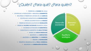 • PRESERVAR LA CALIDAD DEL AGUA
• CONTROLAR LA PRODUCCIÓN Y ARRASTRE DE SEDIMENTOS
• RECUPERAR O PRESERVAR EL ESTADO DE LAS CUENCAS
• CONTROLAR EL IMPACTO DE LAS INUNDACIONES
• MITIGAR LOS IMPACTOS DE LAS SEQUÍAS
• PRESERVAR ESPACIOS ACUÁTICOS DE RECREACIÓN
• PRESERVAR VALORES CULTURALES LIGADOS AL AGUA
• FAVORECER ACTIVIDADES DE SUBSISTENCIA
• GARANTIZAR EL SUMINISTRO DE AGUA POTABLE
• SANEAR LAS AGUAS RESIDUALES
• ABASTECER A LA AGRICULTURA
• ABASTECER A LA INDUSTRIA Y EL COMERCIO
• PERMITIR LA NAVEGACIÓN
• PERMITIR EL DESARROLLO DE LA PESCA COMERCIAL
• ABASTECER A LA GENERACIÓN ELÉCTRICA
Bienestar
social
Equilibrio
ecológico
Desarrollo
económico
¿Quién? ¿Para qué? ¿Para quién?
 