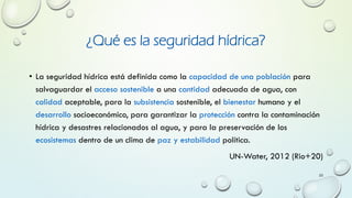 ¿Qué es la seguridad hídrica?
• La seguridad hídrica está definida como la capacidad de una población para
salvaguardar el acceso sostenible a una cantidad adecuada de agua, con
calidad aceptable, para la subsistencia sostenible, el bienestar humano y el
desarrollo socioeconómico, para garantizar la protección contra la contaminación
hídrica y desastres relacionados al agua, y para la preservación de los
ecosistemas dentro de un clima de paz y estabilidad política.
UN-Water, 2012 (Rio+20)
23
 