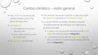 Cambio climático – visión general
• Hay evidencias crecientes del
cambio climático como reto
global de largo plazo
• La mitigación
• Ha cristalizado en acuerdos
internacionales
• No es suficiente para revertirlo
en el corto plazo
• La adaptación es inevitable
• Para alcanzar una escala suficiente, la respuesta debe
ser planificada y basada en movilización social
• La acción frente al cambio climático requiere
simultáneamente de enfoques de ingeniería y
procesos sociales
• E implica una movilización internacional de arriba
abajo (en particular para la mitigación)…
• …y movilizaciones locales de abajo arriba bajo un
plan coordinado a escala nacional (especialmente
para la adaptación).
 