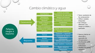 Cambio climático y agua
Peligros,
riesgos e
impactos
Consecuencias
Incertidumbre
Criterios de diseño
Parámetros de operación
Desbalances
disponibilidad-
demanda
Mengua permanente
Variaciones estacionales
Daño a bienes y
personas
Inundaciones
Sequías
Daño a ecosistemas
Cambios en la calidad
del agua
Fuentes de abastecimiento
Cuerpos receptores
Respuestas
Técnicas
Captación y regulación
Incremento de oferta
Sociales Organización y
participación
Ambientales “Infraestructura natural”
Institucionales
Mejor medición y monitoreo
Reglas adaptivas
Negociación
• Tomar conciencia de
las consecuencias
• Utilizar modelos
integrados
• Dar enfoque
diferente a los
riesgos en diseño y
operación
• Nuevos criterios en
desarrollo y
operación de
infraestructura
• Movilización social
• Innovación
institucional
• Modelos de gestión
adaptivos
 