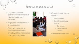 Reforzar el pacto social
• Lograr esquemas de
comunicación bidireccional
efectivos (gobierno –
sociedad)
• Mejorar los valores cívicos y
la coordinación
• Promover esquemas de
colaboración del sector
privado y utilizar mecanismos
de mercado regulados
• ¿Emergencia de nuevos
modelos?
• Complejidad
• Gestión adaptiva y
flexible
• Del recurso
• De los sistemas
usuarios
• Transformación sectorial
 