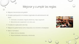 Mejorar y cumplir las reglas
• Mejores mecanismos de gestión
• Ampliar participación en ámbitos regionales de administración del
agua
• Orientado a resultados: mayores eficiencias, mejor asignación
• Mecanismos de cooperación con otros usos
• Fortalecer la aplicación de la ley
• Mejorar la gobernanza como respuesta a la creciente complejidad
• Marco normativo:
• Metas mínimas deseables
• Responsabilidades delimitadas y distribuidas
 