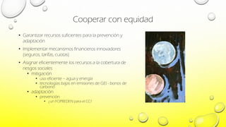 Cooperar con equidad
• Garantizar recursos suficientes para la prevención y
adaptación
• Implementar mecanismos financieros innovadores
(seguros, tarifas, cuotas)
• Asignar eficientemente los recursos a la cobertura de
riesgos sociales
• mitigación
• uso eficiente – agua y energía
• tecnologías bajas en emisiones de GEI - bonos de
carbono
• adaptación
• prevención
• ¿un FOPREDEN para el CC?
 