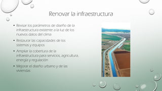 Renovar la infraestructura
• Revisar los parámetros de diseño de la
infraestructura existente a la luz de los
nuevos datos del clima
• Restaurar las capacidades de los
sistemas y equipos
• Ampliar la cobertura de la
infraestructura para servicios, agricultura,
energía y regulación
• Mejorar el diseño urbano y de las
viviendas
 