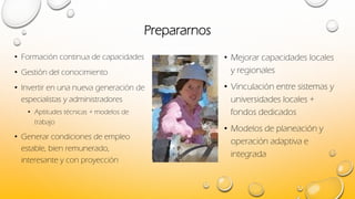 Prepararnos
• Formación continua de capacidades
• Gestión del conocimiento
• Invertir en una nueva generación de
especialistas y administradores
• Aptitudes técnicas + modelos de
trabajo
• Generar condiciones de empleo
estable, bien remunerado,
interesante y con proyección
• Mejorar capacidades locales
y regionales
• Vinculación entre sistemas y
universidades locales +
fondos dedicados
• Modelos de planeación y
operación adaptiva e
integrada
 