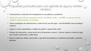Propuestas puntuales para una agenda de agua y cambio
climático
• Financiamiento y evaluación de la adaptación en usos públicos y productivos
• Fondos para apoyo directo a pequeños sistemas y localidades rurales – vía ONG’s o empresas privadas
mediante contratos basados en resultados
• Nuevos paradigmas de administración y control de los usos del agua – más flexibilidad, base tecnológica
moderna
• Impulso a nuevas capacidades y modelos de gestión y organización social
• Enfoque de restauración y preservación de la infraestructura natural – reforzar impulso a fondos de agua
para fuentes superficiales y subterráneas
• Nuevos modelos de diseño, construcción y operación de embalses en condiciones promedio y extremos
climáticos
 