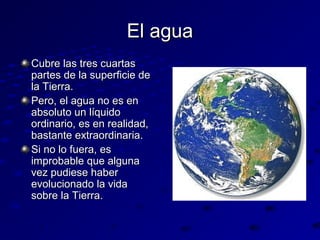El agua
Cubre las tres cuartas
partes de la superficie de
la Tierra.
Pero, el agua no es en
absoluto un líquido
ordinario, es en realidad,
bastante extraordinaria.
Si no lo fuera, es
improbable que alguna
vez pudiese haber
evolucionado la vida
sobre la Tierra.

 