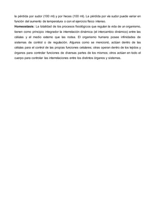 la pérdida por sudor (100 ml) y por heces (100 ml). La pérdida por vía sudor puede variar en
función del aumento de temperatura o con el ejercicio físico intenso.
Homeostasis: La totalidad de los procesos fisiológicos que regulan la vida de un organismo,
tienen como principio integrador la interrelación dinámica (el intercambio dinámico) entre las
células y el medio externo que las rodea. El organismo humano posee infinidades de
sistemas de control o de regulación. Algunos como se mencionó, actúan dentro de las
células para el control de las propias funciones celulares; otras operan dentro de los tejidos y
órganos para controlar funciones de diversas partes de los mismos; otros actúan en todo el
cuerpo para controlar las interrelaciones entre los distintos órganos y sistemas.
 