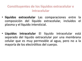 Constituyentes de los líquidos extracelular e
intracelular
• líquidos extracelular Las comparaciones entre la
composición del líquido extracelular, incluidos el
plasma y el líquido intersticial.
• Líquidos intracelular El líquido intracelular está
separado del líquido extracelular por una membrana
celular que es muy permeable al agua, pero no a la
mayoría de los electrólitos del cuerpo.
 