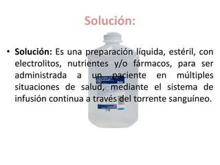 Solución:
• Solución: Es una preparación líquida, estéril, con
electrolitos, nutrientes y/o fármacos, para ser
administrada a un paciente en múltiples
situaciones de salud, mediante el sistema de
infusión continua a través del torrente sanguíneo.
 