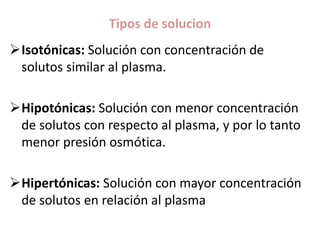 Tipos de solucion
Isotónicas: Solución con concentración de
solutos similar al plasma.
Hipotónicas: Solución con menor concentración
de solutos con respecto al plasma, y por lo tanto
menor presión osmótica.
Hipertónicas: Solución con mayor concentración
de solutos en relación al plasma
 