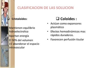 CLASIFICACION DE LAS SOLUCION
 Cristaloides:
• Mantienen equilibrio
hidroelectrolico
• Aportan energía
• El 50% del volumen
15´abandonar el espacio
intravascular
 Coloides :
• Actúan como expansores
plasmático
• Efectos hemodinámicos mas
rápidos duraderos.
• Favorecen perfusión tisular
 