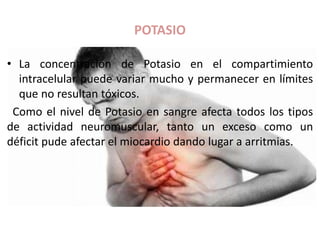 POTASIO
• La concentración de Potasio en el compartimiento
intracelular puede variar mucho y permanecer en límites
que no resultan tóxicos.
Como el nivel de Potasio en sangre afecta todos los tipos
de actividad neuromuscular, tanto un exceso como un
déficit pude afectar el miocardio dando lugar a arritmias.
 