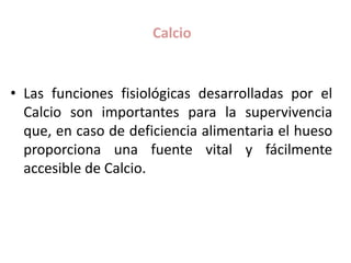 Calcio
• Las funciones fisiológicas desarrolladas por el
Calcio son importantes para la supervivencia
que, en caso de deficiencia alimentaria el hueso
proporciona una fuente vital y fácilmente
accesible de Calcio.
 