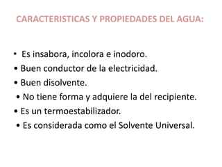 CARACTERISTICAS Y PROPIEDADES DEL AGUA:
• Es insabora, incolora e inodoro.
• Buen conductor de la electricidad.
• Buen disolvente.
• No tiene forma y adquiere la del recipiente.
• Es un termoestabilizador.
• Es considerada como el Solvente Universal.
 