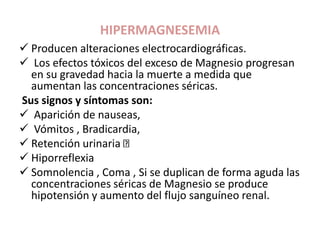 HIPERMAGNESEMIA
 Producen alteraciones electrocardiográficas.
 Los efectos tóxicos del exceso de Magnesio progresan
en su gravedad hacia la muerte a medida que
aumentan las concentraciones séricas.
Sus signos y síntomas son:
 Aparición de nauseas,
 Vómitos , Bradicardia,
 Retención urinaria
 Hiporreflexia
 Somnolencia , Coma , Si se duplican de forma aguda las
concentraciones séricas de Magnesio se produce
hipotensión y aumento del flujo sanguíneo renal.
 