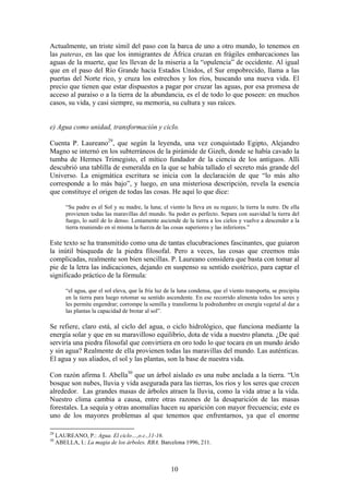 Actualmente, un triste símil del paso con la barca de uno a otro mundo, lo tenemos en
las pateras, en las que los inmigrantes de África cruzan en frágiles embarcaciones las
aguas de la muerte, que les llevan de la miseria a la “opulencia” de occidente. Al igual
que en el paso del Río Grande hacia Estados Unidos, el Sur empobrecido, llama a las
puertas del Norte rico, y cruza los estrechos y los ríos, buscando una nueva vida. El
precio que tienen que estar dispuestos a pagar por cruzar las aguas, por esa promesa de
acceso al paraíso o a la tierra de la abundancia, es el de todo lo que poseen: en muchos
casos, su vida, y casi siempre, su memoria, su cultura y sus raíces.


e) Agua como unidad, transformación y ciclo.

Cuenta P. Laureano29, que según la leyenda, una vez conquistado Egipto, Alejandro
Magno se internó en los subterráneos de la pirámide de Gizeh, donde se había cavado la
tumba de Hermes Trimegisto, el mítico fundador de la ciencia de los antiguos. Allí
descubrió una tablilla de esmeralda en la que se había tallado el secreto más grande del
Universo. La enigmática escritura se inicia con la declaración de que “lo más alto
corresponde a lo más bajo”, y luego, en una misteriosa descripción, revela la esencia
que constituye el origen de todas las cosas. He aquí lo que dice:

         “Su padre es el Sol y su madre, la luna; el viento la lleva en su regazo; la tierra la nutre. De ella
         provienen todas las maravillas del mundo. Su poder es perfecto. Separa con suavidad la tierra del
         fuego, lo sutil de lo denso. Lentamente asciende de la tierra a los cielos y vuelve a descender a la
         tierra reuniendo en sí misma la fuerza de las cosas superiores y las inferiores.”

Este texto se ha transmitido como una de tantas elucubraciones fascinantes, que guiaron
la inútil búsqueda de la piedra filosofal. Pero a veces, las cosas que creemos más
complicadas, realmente son bien sencillas. P. Laureano considera que basta con tomar al
pie de la letra las indicaciones, dejando en suspenso su sentido esotérico, para captar el
significado práctico de la fórmula:

         “el agua, que el sol eleva, que la fría luz de la luna condensa, que el viento transporta, se precipita
         en la tierra para luego retomar su sentido ascendente. En ese recorrido alimenta todos los seres y
         les permite engendrar; corrompe la semilla y transforma la podredumbre en energía vegetal al dar a
         las plantas la capacidad de brotar al sol”.

Se refiere, claro está, al ciclo del agua, o ciclo hidrológico, que funciona mediante la
energía solar y que en su maravilloso equilibrio, dota de vida a nuestro planeta. ¿De qué
serviría una piedra filosofal que convirtiera en oro todo lo que tocara en un mundo árido
y sin agua? Realmente de ella provienen todas las maravillas del mundo. Las auténticas.
El agua y sus aliados, el sol y las plantas, son la base de nuestra vida.

Con razón afirma I. Abella30 que un árbol aislado es una nube anclada a la tierra. “Un
bosque son nubes, lluvia y vida asegurada para las tierras, los ríos y los seres que crecen
alrededor. Las grandes masas de árboles atraen la lluvia, como la vida atrae a la vida.
Nuestro clima cambia a causa, entre otras razones de la desaparición de las masas
forestales. La sequía y otras anomalías hacen su aparición con mayor frecuencia; este es
uno de los mayores problemas al que tenemos que enfrentarnos, ya que el enorme

29
     LAUREANO, P.: Agua. El ciclo…,o.c.,11-16.
30
     ABELLA, I.: La magia de los árboles. RBA. Barcelona 1996, 211.



                                                       10
 