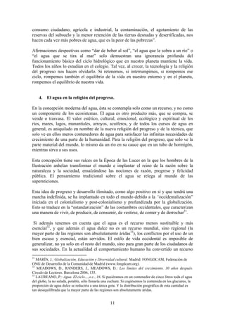 consumo ciudadano, agrícola e industrial, la contaminación, el agotamiento de las
reservas del subsuelo y la menor retención de las tierras desnudas y desertificadas, nos
hacen cada vez más pobres de agua, que es la peor de las pobrezas”.

Afirmaciones despectivas como “dar de beber al sol”, “el agua que le sobra a un río” o
“el agua que se tira al mar” solo demuestran una ignorancia profunda del
funcionamiento básico del ciclo hidrológico que en nuestro planeta mantiene la vida.
Todos los niños lo estudian en el colegio. Tal vez, al crecer, la tecnología y la religión
del progreso nos hacen olvidarlo. Si retenemos, si interrumpimos, si rompemos ese
ciclo, rompemos también el equilibrio de la vida en nuestro entorno y en el planeta,
rompemos el equilibrio de nuestra vida.


     4.   El agua en la religión del progreso.

En la concepción moderna del agua, ésta se contempla solo como un recurso, y no como
un componente de los ecosistemas. El agua es otro producto más, que se compra, se
vende o trasvasa. El valor estético, cultural, emocional, ecológico y espiritual de los
ríos, mares, lagos, manantiales, arroyos, acuíferos, y de todos los cursos de agua en
general, es aniquilado en nombre de la nueva religión del progreso y de la técnica, que
solo ve en ellos meros contenedores de agua para satisfacer las infinitas necesidades de
crecimiento de una parte de la humanidad. Para la religión del progreso, que solo ve la
parte material del mundo, lo mismo da un río en su cauce que en un tubo de hormigón,
mientras sirva a sus usos.

Esta concepción tiene sus raíces en la Época de las Luces en la que los hombres de la
Ilustración anhelan transformar el mundo e implantar el reino de la razón sobre la
naturaleza y la sociedad, ensalzándose las nociones de razón, progreso y felicidad
pública. El pensamiento tradicional sobre el agua se relega al mundo de las
supersticiones.

Esta idea de progreso y desarrollo ilimitado, como algo positivo en sí y que tendrá una
marcha indefinida, se ha implantado en todo el mundo debido a la “occidentalización”
iniciada en el colonialismo y post-colonialismo y profundizada por la globalización.
Esto se traduce en la “estandarización” de las costumbres occidentales, que caracterizan
una manera de vivir, de producir, de consumir, de vestirse, de comer y de derrochar31.

 Si además tenemos en cuenta que el agua es el recurso menos sustituible y más
esencial32, y que además el agua dulce no es un recurso mundial, sino regional (la
mayor parte de las regiones son absolutamente áridas33), los conflictos por el uso de un
bien escaso y esencial, están servidos. El estilo de vida occidental es imposible de
generalizar, no ya solo en el resto del mundo, sino para gran parte de los ciudadanos de
sus sociedades. En la actualidad el comportamiento humano ha convertido un recurso
31
   MARÍN, J.: Globalización, Educación y Diversidad cultural. Madrid: FONGDCAM, Federación de
ONG de Desarrollo de la Comunidad de Madrid (www.fongdcam.org).
32
   MEADOWS, D., RANDERS, J., MEADOWS, D.: Los límites del crecimiento. 30 años después.
Circulo de Lectores. Barcelona 2006, 135.
33
   LAUREANO, P.: Agua. El ciclo…,o.c., 16. Si pusiéramos en un contenedor de cinco litros toda el agua
del globo, la no salada, potable, sólo llenaría una cuchara. Si cogiésemos la contenida en los glaciares, la
proporción de agua dulce se reduciría a una única gota. Y la distribución geográfica de esta cantidad es
tan desequilibrada que la mayor parte de las regiones son absolutamente áridas.


                                                    11
 