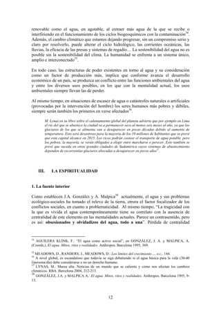 renovable como el agua, en agotable, al extraer más agua de la que se recibe o
interfiriendo en el funcionamiento de los ciclos biogeoquímicos con la contaminación34.
Además, el cambio climático que estamos dejando progresar, sin un compromiso serio y
claro por resolverlo, puede alterar el ciclo hidrológico, las corrientes oceánicas, las
lluvias, la eficacia de las presas y sistemas de regadío… La sostenibilidad del agua no es
posible sin la sostenibilidad del clima. La humanidad se enfrenta a un sistema único,
amplio e interconectado35.

En todo caso, las estructuras de poder existentes en torno al agua y su consideración
como un factor de producción más, implica que conforme avanza el desarrollo
económico de un país, se produzca un conflicto entre las funciones ambientales del agua
y entre los diversos usos posibles, en los que con la mentalidad actual, los usos
ambientales siempre llevan las de perder.

Al mismo tiempo, en situaciones de escasez de agua o catástrofes naturales o artificiales
(provocadas por la intervención del hombre) los seres humanos más pobres y débiles,
siempre serán también los primeros en verse afectados36.

            M. Lynas en su libro sobre el calentamiento global del planeta advierte que por ejemplo en Lima
            el río del que se abastece la ciudad va a permanecer seco al menos seis meses al año, ya que los
            glaciares de los que se alimenta van a desaparecer en pocas décadas debido al aumento de
            temperatura. Esto será desastroso para la mayoría de los 10 millones de habitantes que se prevé
            que esta capital alcance en 2015. Los ricos podrán costear el transporte de agua potable, pero
            los pobres, la mayoría, se verán obligados a elegir entre marcharse o perecer. Esto también se
            prevé que suceda en otras grandes ciudades de Sudamérica cuyos sistemas de abastecimiento
            dependen de escorrentías glaciares abocadas a desaparecer en pocos años37.




     III.       LA ESPIRITUALIDAD


1. La fuente interior

Como establecen J.A. González y A. Malpica38 actualmente, el agua y sus problemas
ecológico-sociales ha tomado el relevo de la tierra, otrora el factor focalizador de los
conflictos sociales, en cuanto a problematicidad. Al mismo tiempo, “La tragicidad con
la que es vivida el agua contemporáneamente tiene su correlato con la ausencia de
centralidad de este elemento en las mentalidades actuales. Parece un contrasentido, pero
es así: obsesionados y olvidadizos del agua, todo a una”. Pérdida de centralidad


34
  AGUILERA KLINK, F.: “El agua como activo social”, en GONZÁLEZ, J. A. y MALPICA, A.
(Coords.), El agua. Mitos, ritos y realidades. Anthropos. Barcelona 1995, 369.
35
   MEADOWS, D., RANDERS, J., MEADOWS, D.: Los límites del crecimiento…, o.c., 144.
36
   A nivel global, es escandaloso que todavía se siga debatiendo si el agua básica para la vida (30-40
l/persona/día) debe considerarse o no un derecho humano.
37
   LYNAS, M.: Marea alta. Noticias de un mundo que se calienta y cómo nos afectan los cambios
climáticos. RBA. Barcelona 2004, 212-213.
38
   GONZÁLEZ, J.A. y MALPICA A.: El agua. Mitos, ritos y realidades. Anthropos. Barcelona 1995, 9-
13.



                                                      12
 