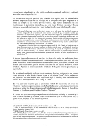 porque hemos subordinado su valor estético, cultural, emocional, ecológico y espiritual,
a su valor material y productivo.

No encontramos mejores palabras para expresar esta ruptura, que las premonitorias
palabras empleadas hace más de un siglo por el cacique Seattle para responder a la
oferta de compra de sus tierras por los blancos. Aquí vemos enfrentadas las dos
mentalidades: la puramente materialista, que solo busca dominar y poseer, y la que
integra en armonía la parte material y espiritual del hombre y de todo lo que le rodea:

      “Esta agua brillante que corre por los ríos y arroyos no es solo agua, sino también la sangre de
      nuestros antepasados. Si te vendemos la tierra deberás acordarte de que es sagrada y tendrás que
      enseñarle a tus hijos que es sagrada, y que cada reflejo en el espejo del agua transparente de los
      lagos cuenta las historias y los recuerdos de la vida de mi pueblo. El murmullo del agua es la voz
      del padre de mi padre. Los ríos son nuestros hermanos. Sacian nuestra sed. Los ríos transportan
      nuestras canoas y alimentan a nuestros hijos. Si te vendemos nuestra tierra habrás de recordar y de
      enseñar a tus hijos que los ríos son nuestros hermanos y también tuyos y tendrás que tratar a los
      ríos con la misma amabilidad que otorgarías a un hermano.
        Sabemos que el hombre blanco no comprende nuestro modo de vida. Para él un lote de terreno es
      igual al otro, porque es un forastero que llega en el silencio de la noche y arrebata de la tierra todo
      lo que necesita. La Tierra no es su hermana, sino su enemiga. Y después de conquistarla se marcha.
      Trata a su madre, la Tierra, y a su hermano, el Cielo, como cosas que se pueden comprar, saquear
      vender como ovejas o quincallería reluciente. Su voracidad arruinará la Tierra, dejando tras de sí
      sólo desierto”39.

Y es que independientemente de su nivel de desarrollo, todas las sociedades tienen
ciertas necesidades básicas que deben ser llenadas por sus miembros para tener una vida
plena. Además de las necesidades materiales (alimento, salud, educación, vivienda, etc),
existen otras necesidades que en muchas ocasiones se han dejado de lado o se han
olvidado. Algunas de estas necesidades olvidadas de la gente son las psicológicas y
espirituales.

En la sociedad occidental moderna, no reconocemos derechos a otros seres que sienten
como nosotros, ni a las demás criaturas vivas, ni a la misma Tierra40. Otras sociedades,
sin embargo, han sido mucho más respetuosas con el medio y han construido una
mística de la interdependencia de la vida y la Tierra41.

Tal vez conviene recordar que la enseñanza central del misticismo en todas las
religiones y culturas es precisamente esta: la Realidad es una. La práctica del misticismo
consiste en hallar vías de experimentar esa Unidad directamente: llámese el Bien, Dios,
Cosmos, el Uno Impersonal, Espíritu, Vacío, o Absoluto42.

Y cuando una persona consigue expandir ese sentimiento de unidad y lo transmite y lo
vive en todas sus obras y acciones, en su actuar cotidiano y en su relación con todo lo
que le rodea, entonces es una persona espiritual.


39
   Reproducido en BOFF, L.: Ecología: grito de la Tierra…, o.c., 275.
40
   Sobre la “Justicia Ecológica” es muy interesante el libro de BAXTER, B.: A Theory of Ecological
Justice. Routledge. Londres 2005.
41
   TERRADAS, J.: Biografía del mundo…,o.c., 24.
42
   Cf. DAVIES, P.: La mente de Dios…,o.c., 222. Los místicos occidentales tienden a poner énfasis en la
cualidad personal de la presencia, afirmando estar con alguien (usualmente Dios), distinto a ellos pero a
quien les une una profunda relación. Los místicos orientales hacen énfasis en la totalidad de la existencia,
y tienden a identificarse ellos mismos con la presencia.


                                                    13
 