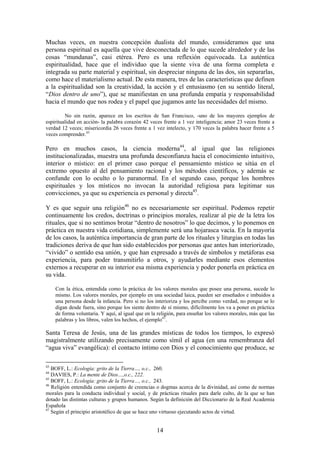 Muchas veces, en nuestra concepción dualista del mundo, consideramos que una
persona espiritual es aquella que vive desconectada de lo que sucede alrededor y de las
cosas “mundanas”, casi etérea. Pero es una reflexión equivocada. La auténtica
espiritualidad, hace que el individuo que la siente viva de una forma completa e
integrada su parte material y espiritual, sin despreciar ninguna de las dos, sin separarlas,
como hace el materialismo actual. De esta manera, tres de las características que definen
a la espiritualidad son la creatividad, la acción y el entusiasmo (en su sentido literal,
“Dios dentro de uno”), que se manifiestan en una profunda empatía y responsabilidad
hacia el mundo que nos rodea y el papel que jugamos ante las necesidades del mismo.

         No sin razón, aparece en los escritos de San Francisco, -uno de los mayores ejemplos de
espiritualidad en acción- la palabra corazón 42 veces frente a 1 vez inteligencia; amor 23 veces frente a
verdad 12 veces; misericordia 26 veces frente a 1 vez intelecto, y 170 veces la palabra hacer frente a 5
veces comprender.43

Pero en muchos casos, la ciencia moderna44, al igual que las religiones
institucionalizadas, muestra una profunda desconfianza hacia el conocimiento intuitivo,
interior o místico: en el primer caso porque el pensamiento místico se sitúa en el
extremo opuesto al del pensamiento racional y los métodos científicos, y además se
confunde con lo oculto o lo paranormal. En el segundo caso, porque los hombres
espirituales y los místicos no invocan la autoridad religiosa para legitimar sus
convicciones, ya que su experiencia es personal y directa45.

Y es que seguir una religión46 no es necesariamente ser espiritual. Podemos repetir
continuamente los credos, doctrinas o principios morales, realizar al pie de la letra los
rituales, que si no sentimos brotar “dentro de nosotros” lo que decimos, y lo ponemos en
práctica en nuestra vida cotidiana, simplemente será una hojarasca vacía. En la mayoría
de los casos, la auténtica importancia de gran parte de los rituales y liturgias en todas las
tradiciones deriva de que han sido establecidos por personas que antes han interiorizado,
“vivido” o sentido esa unión, y que han expresado a través de símbolos y metáforas esa
experiencia, para poder transmitirlo a otros, y ayudarles mediante esos elementos
externos a recuperar en su interior esa misma experiencia y poder ponerla en práctica en
su vida.

     Con la ética, entendida como la práctica de los valores morales que posee una persona, sucede lo
     mismo. Los valores morales, por ejemplo en una sociedad laica, pueden ser enseñados e imbuidos a
     una persona desde la infancia. Pero si no los interioriza y los percibe como verdad, no porque se lo
     digan desde fuera, sino porque los siente dentro de sí mismo, difícilmente los va a poner en práctica
     de forma voluntaria. Y aquí, al igual que en la religión, para enseñar los valores morales, más que las
     palabras y los libros, valen los hechos, el ejemplo47.

Santa Teresa de Jesús, una de las grandes místicas de todos los tiempos, lo expresó
magistralmente utilizando precisamente como símil el agua (en una remembranza del
“agua viva” evangélica): el contacto íntimo con Dios y el conocimiento que produce, se

43
   BOFF, L.: Ecología: grito de la Tierra…, o.c., 260.
44
   DAVIES, P.: La mente de Dios…,o.c., 222.
45
   BOFF, L.: Ecología: grito de la Tierra…, o.c., 243.
46
   Religión entendida como conjunto de creencias o dogmas acerca de la divinidad, así como de normas
morales para la conducta individual y social, y de prácticas rituales para darle culto, de la que se han
dotado las distintas culturas y grupos humanos. Según la definición del Diccionario de la Real Academia
Española
47
   Según el principio aristotélico de que se hace uno virtuoso ejecutando actos de virtud.


                                                    14
 