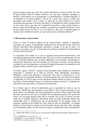 puede asemejar al agua que viene de su mismo nacimiento, es decir, de Dios. No sirve
de nada intentar traerla de manera artificial y de muy lejos, mediante “arcaduces y
artificio”, esforzándose con el pensamiento y el entendimiento, o mediante lágrimas, si
el manantial no la quiere producir; “sólo se da a quien Dios quiere y cuando más
descuidada está muchas veces el alma”, al igual que un pilón situado en el mismo
nacimiento del agua (que es el centro del alma), se va llenando sin ruido y después brota
de él un gran arroyo, que nace de lo profundo de nosotros y llena nuestro interior y
nuestro cuerpo de grandísima, paz, quietud y suavidad. La voluntad del hombre se une
de esta manera con la de Dios, y es en los efectos y obras que se realizan, donde se
conocen estas verdades de oración, ya “que no hay mejor crisol para probarse”48.


2. Microcosmos y macrocosmos

Como ya vimos al analizar algunas de las cosmovisiones, símbolos y arquetipos
asociados con el agua, el pensamiento tradicional está convencido de que existe una
relación indivisible entre humanidad, naturaleza y mundo, en la que lo inerte y lo
orgánico, la energía y la vida, forman parte de un proceso continuo de transformación
en el que todo está unido49.

La concepción del mundo en la que se equipara microcosmos=macrocosmos, está
cobrando protagonismo en los últimos años. Dos son los motivos fundamentales: por un
lado, la filosofía espiritual, que se remite igualmente a este principio, experimenta un
renacimiento desde hace unas tres décadas; por otro lado, la ciencia, tras los últimos
resultados de sus investigaciones está dando la espalda al principio de causalidad y está
llegando a ideas y hechos cada vez más metafísicos50.

De hecho, según P. Davies51, muchos de los pensadores más brillantes de la historia,
incluyendo a científicos de la talla de Einstein, Pauli Schródinger, Heisenberg,
Eddington y Jeans, han abrazado el misticismo. Para ellos, el misticismo no es un
sustituto de la investigación científica y del razonamiento lógico allí dónde estos puedan
ser aplicados. Es sólo al tratar con las cuestiones últimas cuando la ciencia y la lógica
nos fallan. Einstein hablaba de que un “sentimiento religioso cósmico” le inspiraba sus
reflexiones acerca del orden y la armonía de la naturaleza.

En el último siglo, la física ha demostrado que la causalidad no existe y que las
partículas subatómicas que proceden de una fuente y de un suceso presentan, de un
modo todavía no explicado, una mutua dependencia. Incluso el físico inglés John Bell
demostró que esto no solo rige en el ámbito de las diminutas partículas del interior del
átomo, sino de modo general, para toda la creación. Por lo que si nuestro Universo
surgió de un estallido original (o Big Bang), todas las partes implicadas deben estar
relacionadas entre sí. Afirmaciones que ya encontramos en los antiguos vedas, las
escrituras sagradas de los hindúes de varios miles de años de antigüedad. La imagen
hinduista de la Creación se plasma en la red de perlas del dios del cielo, Indra, formada
por innumerables perlas, en cada una de las cuales se refleja toda la red, conteniéndola.

48
     s. TERESA DE JESÚS: Castillo Interior o las Moradas. Editorial de Espiritualidad. Madrid 1999, 2,3-
8.
49
   Cf. LAUREANO, P.: Agua. El ciclo…,o.c.
50
   DAHLKE, R.: ¿De qué enferma el mundo?...,o.c., 47.
51
   DAVIES, P.: La mente de Dios…,o.c., 220.


                                                   15
 