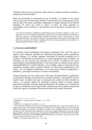 También la idea de que en el universo todo consiste en energía oscilante es moderna y
antiquísima al mismo tiempo52.

Sobre este transfondo, la constatación de que el hombre y el mundo son una misma
cosa, es decir, que el microcosmos hombre se corresponde con el macrocosmos Tierra,
está de nuevo de rabiosa actualidad, recuperando el antiguo principio de la filosofía
hermética “lo mismo que arriba es abajo”: es decir, las cosas superiores se
corresponden con las inferiores, y las interiores con las exteriores, lo mismo que a la
inversa53.
     “Es curiosa la semejanza y afinidad en ciertas formas por las que fluye la energía y la vida: así, el
     cauce de un río con sus afluentes, manantiales y arroyos que lo van engrosando tiene la forma de un
     árbol cuyo tronco es la desembocadura. También las arterias, venas y nervios tienen la forma
     arquetípica del árbol. Y la columna vertebral, con sus ramificaciones hacia arriba y hacia abajo, es un
     árbol que vive dentro del hombre, verdadero árbol de la vida que podemos hacer fructificar si
     logramos equilibrar nuestro cuerpo y espíritu”54.



3. ¿Una nueva espiritualidad?

En occidente existen actualmente movimientos espirituales (New Age,55etc) que en
algunos casos recuperan elementos de tradiciones precristianas (celtas, germánicas,
griegas, romanas…) y culturas indígenas, mezclando la filosofía occidental con la
oriental, y reconociendo la interrelación, y la mutua dependencia entre el hombre y la
naturaleza, en una conexión muy profunda con la misma. Se habla de una nueva
espiritualidad o espiritualidad alternativa. Estas convicciones se reflejan en una toma de
responsabilidad hacia el medio ambiente, y en el cuidado, respeto y protección de ríos,
manantiales, bosques, mares y espacios naturales. A estas nuevas concepciones se les
achaca por las religiones tradicionales el ser unas nuevas formas de paganismo o
panteísmo, y que llegan a divinizar o a venerar a la naturaleza.

Aunque realmente, esto no es algo nuevo. Para curar a la humanidad de su politeísmo,
el cristianismo despojó a la naturaleza de su carácter simbólico y sacramental56, pero en
muchos casos, no pudo evitar que se sustituyeran los credos sin haber alterado los
cultos, y en muchos lugares las tradiciones cristianas tienen un origen remoto
precristiano, habiendo convivido ambas pacíficamente. Por ejemplo, en la vinculación
de aguas y manantiales con la Virgen madre, reminiscencias de las culturas antiguas que
unían estos lugares a divinidades femeninas asociadas con la madre Naturaleza.




52
   DAHLKE, R.: ¿De qué enferma el mundo?...,o.c., 53-54.
53
   Ibíd.,52.
54
   ABELLA, I.: La magia de los árboles…o.c., 211.
55
   New Age hace referencia a la nueva era de Acuario (identificado con “el que trae el agua”), que se
espera que sea una era de armonía, justicia, paz, unidad, etc, en contraposición a la era de Piscis que
finaliza, identificada con la guerra y el conflicto. Esta nueva era se considera también la de una religión
universal. Es muy interesante, para confrontar la visión de una religión tradicional, en este caso la de la
Iglesia Católica, con la de esta nueva era, el documento del PONTIFICAL COUNCIL FOR CULTURE,
PONTIFICAL COUNCIL FOR INTERRELIGIOUS DIALOGUE, Jesus Christ, the Bearer of the Water
of Life. A Christian reflection on the “New Age”.
56
   BOFF, L.: Ecología: grito de la Tierra…, o.c., 255.


                                                    16
 