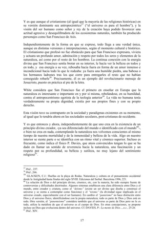 Y es que aunque el cristianismo (al igual que la mayoría de las religiones históricas) en
su versión dominante sea antropocéntrico57 (“el universo es para el hombre”), y la
visión del ser humano como señor y rey de la creación haya podido favorecer una
actitud agresiva y desequilibradora de los ecosistemas naturales, también ha producido
personajes como San Francisco de Asís.

Independientemente de la forma en que se exprese, todo llega a una verdad única,
aunque en distintas versiones e interpretaciones, según el momento cultural e histórico.
El cristianismo que profesó no fue obstáculo para que San Francisco expresara, viviera
y actuara un profundo amor, admiración y respeto por todos los seres y elementos de la
naturaleza, así como por el resto de los hombres. La continua conexión con la energía
divina que San Francisco sentía brotar en su interior, le hacía ver la belleza en todos y
en todo, y esa energía a su vez, rebosaba hacia fuera en forma de un amor inmenso e
incondicional hacia todo lo que le rodeaba: ya fuera una humilde piedra, una babosa o
los hermanos ladrones tras los que corre para entregarles el resto que no habían
conseguido robarle58. Precisamente, él es un ejemplo del revolucionario mensaje de
Jesucristo, puesto en práctica al pie de la letra.

White considera que San Francisco fue el primero en enseñar en Europa que la
naturaleza es interesante e importante en y por sí misma, rebelándose, en su humildad,
contra el antropocentrismo egotista de la teología anterior59. La vida no humana tenía
verdaderamente su propia dignidad, existía por sus propios fines y con su propio
derecho.

Esta visión tuvo su contrapunto en la sociedad y paradigmas existentes en su momento,
al igual que lo tendría ahora en las sociedades seculares, post-cristianas de occidente.

Y es que entonces y ahora, independientemente de que uno crea en la existencia de un
principio divino creador, -ya sea diferenciado del mundo o identificado con el mundo60-,
o bien no crea en nada, contemplando la naturaleza nos volvemos conscientes al mismo
tiempo de nuestra mortalidad y de la inmensidad y belleza de la vida. Algo en nuestro
interior se siente parte o se identifica con un ritmo vital y cósmico superior. Incluso es
frecuente, como indica el físico P. Davies, que ateos convencidos tengan lo que se ha
dado en llamar un sentido de reverencia hacia la naturaleza, una fascinación y un
respeto por su profundidad, su belleza y sutileza, no muy lejano del sentimiento
religioso61.


57
   Ibíd.., 237.
58
   Ibíd..,266.
59
    GLACKEN, C.J.: Huellas en la playa de Rodas. Naturaleza y cultura en el pensamiento occidental
desde la Antigüedad hasta finales del siglo XVIII. Ediciones del Serbal. Barcelona 1996, 221.
60
   La relación de Dios o del principio divino, cósmico, etc, con la materia, ha sido siempre fuente de
controversias y dificultades doctrinales. Algunos sistemas establecen una clara diferencia entre Dios y el
mundo, entre creador y criatura, como el “deísmo” (existe un ser divino que diseña y construye el
universo y se sienta a contemplar como funciona) y el “teismo” (la divinidad sigue implicada en el
universo creado, especialmente con el ser humano). En cambio el “panteísmo” no hace distinción entre
Dios y el universo físico, identificándose con la propia naturaleza; todo es parte de Dios y Dios está en
todo. Otra versión, el “panenteismo” considera también que el universo es parte de Dios pero no lo es
todo, utiliza la metáfora de que el universo es el cuerpo de Dios. En otras concepciones, se propone
incluso un Dios que evoluciona dentro del universo. Cf. DAVIES, P.: La mente de Dios…,o.c., 25-26.
61
   Ibíd., XIV.


                                                   17
 
