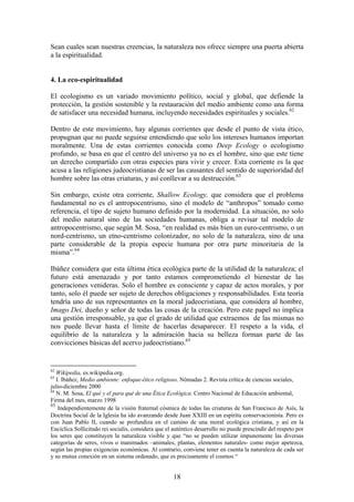 Sean cuales sean nuestras creencias, la naturaleza nos ofrece siempre una puerta abierta
a la espiritualidad.


4. La eco-espiritualidad

El ecologismo es un variado movimiento político, social y global, que defiende la
protección, la gestión sostenible y la restauración del medio ambiente como una forma
de satisfacer una necesidad humana, incluyendo necesidades espirituales y sociales.62

Dentro de este movimiento, hay algunas corrientes que desde el punto de vista ético,
propugnan que no puede seguirse entendiendo que solo los intereses humanos importan
moralmente. Una de estas corrientes conocida como Deep Ecology o ecologismo
profundo, se basa en que el centro del universo ya no es el hombre, sino que este tiene
un derecho compartido con otras especies para vivir y crecer. Esta corriente es la que
acusa a las religiones judeocristianas de ser las causantes del sentido de superioridad del
hombre sobre las otras criaturas, y así conllevar a su destrucción.63

Sin embargo, existe otra corriente, Shallow Ecology, que considera que el problema
fundamental no es el antropocentrismo, sino el modelo de “anthropos” tomado como
referencia, el tipo de sujeto humano definido por la modernidad. La situación, no solo
del medio natural sino de las sociedades humanas, obliga a revisar tal modelo de
antropocentrismo, que según M. Sosa, “en realidad es más bien un euro-centrismo, o un
nord-centrismo, un etno-centrismo colonizador, no solo de la naturaleza, sino de una
parte considerable de la propia especie humana por otra parte minoritaria de la
misma”.64

Ibáñez considera que esta última ética ecológica parte de la utilidad de la naturaleza; el
futuro está amenazado y por tanto estamos comprometiendo el bienestar de las
generaciones venideras. Solo el hombre es consciente y capaz de actos morales, y por
tanto, solo él puede ser sujeto de derechos obligaciones y responsabilidades. Esta teoría
tendría uno de sus representantes en la moral judeocristiana, que considera al hombre,
Imago Dei, dueño y señor de todas las cosas de la creación. Pero este papel no implica
una gestión irresponsable, ya que el grado de utilidad que extraemos de las mismas no
nos puede llevar hasta el límite de hacerlas desaparecer. El respeto a la vida, el
equilibrio de la naturaleza y la admiración hacia su belleza forman parte de las
convicciones básicas del acervo judeocristiano.65


62
   Wikipedia, es.wikipedia.org.
63
   I. Ibáñez, Medio ambiente: enfoque-ético religioso. Nómadas 2. Revista crítica de ciencias sociales,
julio-diciembre 2000
64
   N. M. Sosa, El qué y el para qué de una Ética Ecológica. Centro Nacional de Educación ambiental,
Firma del mes, marzo 1998
65
    Independientemente de la visión fraternal cósmica de todas las criaturas de San Francisco de Asís, la
Doctrina Social de la Iglesia ha ido avanzando desde Juan XXIII en un espíritu conservacionista. Pero es
con Juan Pablo II, cuando se profundiza en el camino de una moral ecológica cristiana, y así en la
Encíclica Sollicitudo rei socialis, considera que el auténtico desarrollo no puede prescindir del respeto por
los seres que constituyen la naturaleza visible y que “no se pueden utilizar impunemente las diversas
categorías de seres, vivos o inanimados –animales, plantas, elementos naturales- como mejor apetezca,
según las propias exigencias económicas. Al contrario, conviene tener en cuenta la naturaleza de cada ser
y su mutua conexión en un sistema ordenado, que es precisamente el cosmos “


                                                    18
 