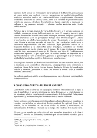 Leonardo Boff, uno de los formuladores de la teología de la liberación, considera que
así como existe una ecología exterior –ecosistemas en equilibrio/desequilibrio,
atmósfera, hidrosfera, biosfera, etc .- existe también una ecología interior –fuerzas de
solidaridad, estructuras de unión y amor, junto a la voluntad de poder/dominación,
instintos de agresión, estructuras de exclusión que llevan a depredar la naturaleza y a
maltratar a las personas, animales y plantas-. Ambas ecologías están ligadas
umbilicalmente66.

Partiendo de la ecología interior, la Tierra, todos los seres y el universo dejan de ser
entidades neutras que siguen indiferentemente su curso. El mundo y sus seres están
también dentro del ser humano en forma de arquetipos, símbolos, imágenes que habitan
nuestra interioridad y con los que debemos dialogar y nos debemos integrar67. La luna,
el sol, los ríos, los árboles, las montañas, las selvas y los animales viven en nosotros
como figuras y símbolos cargados de emoción. Las experiencias bienhechoras o
traumáticas experimentadas con esas realidades, dejan profundas marcas en el
psiquismo humano y se manifiestan como arquetipos, indicadores de posibles
comportamientos en nuestra relación con el mundo. En lo más profundo, de acuerdo
con C.G. Jung, resplandece el arquetipo del Absoluto, que Víctor E. Frankl denomina
inconsciente espiritual, y que según Boff, en último término, es expresión de la
espiritualidad de la Tierra y del universo, gracias a la que emergen en el ser humano la
solidaridad y la actitud de equilibrio dinámico con todas las cosas.

El ecologismo entendido por Boff como interrelación de los seres humanos entre sí, con
la naturaleza, y con su sentido en este universo, aparece por tanto como contrapunto al
paradigma clásico de la ciencia con sus famosos dualismos: división del mundo entre
material y espiritual, naturaleza y cultura, ser humano y mundo, razón y emoción,
femenino y masculino68.

La ecología, desde esta visión, se configura como una nueva forma de espiritualidad o
eco-espiritualidad.


4. CONCLUSIÓN: NUESTRA PRUEBA DE MADUREZ.

Como hemos visto al hablar de los arquetipos y símbolos relacionados con el agua, la
idea de que todo en el universo constituye una trama de relaciones se ve atestiguada por
las intuiciones místicas y por las tradiciones espirituales de la humanidad. Cada gota de
agua es única, y a la vez forma parte de todo en el ciclo infinito de la vida.

Hemos visto así, como las aguas simbolizan el paso del caos al cosmos, y preceden a la
creación, convirtiéndose en símbolo de la emergencia de lo espiritual dentro de lo
material, de lo femenino, de los ciclos vitales de muerte y renacimiento, de
transformación, de fertilidad y riqueza. De la energía vital y nutricia de la madre Tierra.

El agua, en un mundo que sobrevalora el polo masculino arquetípico y devalua el
femenino69, necesita ser dominada y controlada por un ser humano escindido que se

66
   BOFF, L.: Ecología: grito de la Tierra…, o.c., 176.
67
   Ibíd.., 269.
68
   Ibíd.., 25.
69
   DAHLKE, R.: ¿De qué enferma el mundo?...,o.c., 74.


                                                 19
 