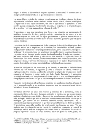 niega a si mismo el desarrollo de su parte espiritual y emocional, el asombro ante el
milagro y la trama de la vida, en la que no se reconoce inmerso.

Las aguas libres, en todas las culturas y tradiciones son hembras, criaturas de deseo,
representadas a través de ninfas, ondinas, lamias, sirenas y otras criaturas mitológicas.
El agua viva no está sujeta al hombre, tan solo el agua mansa le pertenece. Si todo
hombre quiere conseguirla, transformarla, poseerla, es en parte por la propia atracción
de lo hembra, y por otra, a causa de su voluntad de poder70.

El problema es que este paradigma nos lleva a una situación de agotamiento de
acuíferos, destrucción de ríos y paisajes únicos, contaminación de mares, y a una
profunda ruptura del ciclo vital del agua que conlleva la pérdida irreversible de la
diversidad de ecosistemas asociados a este precioso elemento, que se ve agravada por el
cambio climático.

La dominación de la naturaleza es uno de los preceptos de la religión del progreso. Esta
religión, basada en el empirismo, en la ciencia y el conocimiento externo, condena
cualquier saber tradicional o interior por indemostrable, eleva a sus altares principales a
la técnica y la economía, tiene sus templos en los grandes bancos y centros financieros,
y considera al ser humano un dios menor, dueño del mundo y de todos sus recursos, y
por tanto separado del mismo y co-creador, con derecho a explotarlo hasta su
extenuación. Esta nueva doctrina, se une sibilinamente a otras creencias existentes, sean
religiosas o laicas, y a través del machaqueo incesante de los medios de comunicación,
penetra dentro de las personas, hipnotizándolas, globalizando sus mensajes.

Al sentirse desligado de los otros seres y del mundo, se exacerba el individualismo
extremo del ser humano, el egoísmo, y ante la situación de abuso, conflicto y
explotación de otras personas y del medio ambiente, la religión del progreso solo puede
encogerse de hombros y mirar hacia otro lado. Según Terradas71, el optimismo
tecnológico esconde, tras su optimismo, el temor a parar el tren, no sólo por egoísmo,
sino porque no conoce otra vía que el crecimiento para mantener el sistema en marcha.

Cualquier puerta interior del ser humano se cierra, nos quedamos sin alma, al dejar de
ver el alma del mundo, y nos sentimos impotentes ante las consecuencias de nuestra
huída hacia delante desenfrenada.

Olvidamos observar las cosas más básicas y sencillas de la naturaleza, como el
crecimiento físico en los seres humanos, animales o plantas, que es un crecimiento
orgánico: al principio, muy rápido, y luego, en los seres humanos, alrededor de los 20
años, se llega a un nivel que solo se mantiene, sustituyéndose tan solo las células que se
destruyen. ¿Se detiene en ese momento entonces nuestro crecimiento? No. El
crecimiento que sigue es el interior, el que hace crecer al hombre por dentro y madurar.
El crecimiento sano debe cambiar de nivel cuando ha alcanzado su meta. “En una
sociedad sana debería producirse un cambio del crecimiento económico al cultural, lo
mismo que a nivel personal se requiere un cambio desde el crecimiento físico hasta el
psíquico-espiritual”. Todos los seres humanos, desde un punto de vista global, nos


70
   ANTÓN CANTERO, P.:“Las tramas del agua (el agua como metáfora viva)”, en GONZÁLEZ, J.A. y
MALPICA, A. (Coords.), El agua. Mitos, ritos y realidades. Anthropos. Barcelona 1995.
71
   TERRADAS, J.: Biografía del mundo…,o.c., 485.


                                            20
 
