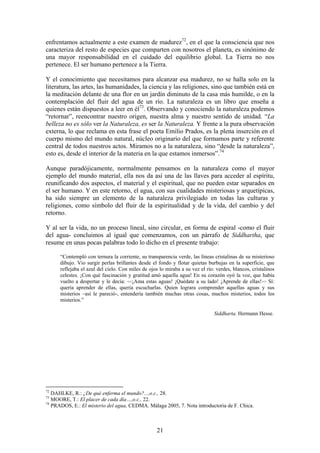 enfrentamos actualmente a este examen de madurez72, en el que la consciencia que nos
caracteriza del resto de especies que comparten con nosotros el planeta, es sinónimo de
una mayor responsabilidad en el cuidado del equilibrio global. La Tierra no nos
pertenece. El ser humano pertenece a la Tierra.

Y el conocimiento que necesitamos para alcanzar esa madurez, no se halla solo en la
literatura, las artes, las humanidades, la ciencia y las religiones, sino que también está en
la meditación delante de una flor en un jardín diminuto de la casa más humilde, o en la
contemplación del fluir del agua de un río. La naturaleza es un libro que enseña a
quienes están dispuestos a leer en él73. Observando y conociendo la naturaleza podemos
“retornar”, reencontrar nuestro origen, nuestra alma y nuestro sentido de unidad. “La
belleza no es sólo ver la Naturaleza, es ser la Naturaleza. Y frente a la pura observación
externa, lo que reclama en esta frase el poeta Emilio Prados, es la plena inserción en el
cuerpo mismo del mundo natural, núcleo originario del que formamos parte y referente
central de todos nuestros actos. Miramos no a la naturaleza, sino “desde la naturaleza”,
esto es, desde el interior de la materia en la que estamos inmersos”.74

Aunque paradójicamente, normalmente pensamos en la naturaleza como el mayor
ejemplo del mundo material, ella nos da así una de las llaves para acceder al espíritu,
reunificando dos aspectos, el material y el espiritual, que no pueden estar separados en
el ser humano. Y en este retorno, el agua, con sus cualidades misteriosas y arquetípicas,
ha sido siempre un elemento de la naturaleza privilegiado en todas las culturas y
religiones, como símbolo del fluir de la espiritualidad y de la vida, del cambio y del
retorno.

Y al ser la vida, no un proceso lineal, sino circular, en forma de espiral -como el fluir
del agua- concluimos al igual que comenzamos, con un párrafo de Siddhartha, que
resume en unas pocas palabras todo lo dicho en el presente trabajo:

      “Contempló con ternura la corriente, su transparencia verde, las líneas cristalinas de su misterioso
      dibujo. Vio surgir perlas brillantes desde el fondo y flotar quietas burbujas en la superficie, que
      reflejaba el azul del cielo. Con miles de ojos lo miraba a su vez el río: verdes, blancos, cristalinos
      celestes. ¡Con qué fascinación y gratitud amó aquella agua! En su corazón oyó la voz, que había
      vuelto a despertar y le decía: <<¡Ama estas aguas! ¡Quédate a su lado! ¡Aprende de ellas!>> Sí:
      quería aprender de ellas, quería escucharlas. Quien lograra comprender aquellas aguas y sus
      misterios –así le pareció-, entendería también muchas otras cosas, muchos misterios, todos los
      misterios.”

                                                                               Siddharta. Hermann Hesse.




72
   DAHLKE, R.: ¿De qué enferma el mundo?...,o.c., 28.
73
   MOORE, T.: El placer de cada día…,o.c., 22.
74
   PRADOS, E.: El misterio del agua, CEDMA. Málaga 2005, 7. Nota introductoria de F. Chica.



                                                   21
 
