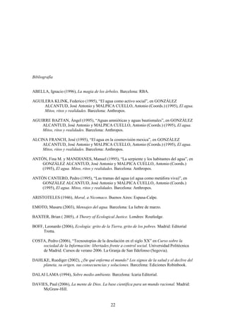 Bibliografía


ABELLA, Ignacio (1996), La magia de los árboles. Barcelona: RBA.

AGUILERA KLINK, Federico (1995), “El agua como activo social”, en GONZÁLEZ
     ALCANTUD, José Antonio y MALPICA CUELLO, Antonio (Coords.) (1995), El agua.
     Mitos, ritos y realidades. Barcelona: Anthropos.

AGUIRRE BAZTAN, Ángel (1995), “Aguas amnióticas y aguas bautismales”, en GONZÁLEZ
    ALCANTUD, José Antonio y MALPICA CUELLO, Antonio (Coords.) (1995), El agua.
    Mitos, ritos y realidades. Barcelona: Anthropos.

ALCINA FRANCH, José (1995), “El agua en la cosmovisión mexica”, en GONZÁLEZ
    ALCANTUD, José Antonio y MALPICA CUELLO, Antonio (Coords.) (1995), El agua.
    Mitos, ritos y realidades. Barcelona: Anthropos.

ANTÓN, Fina M. y MANDIANES, Manuel (1995), “La serpiente y los habitantes del agua”, en
    GONZÁLEZ ALCANTUD, José Antonio y MALPICA CUELLO, Antonio (Coords.)
    (1995), El agua. Mitos, ritos y realidades. Barcelona: Anthropos.

ANTÓN CANTERO, Pedro (1995), “Las tramas del agua (el agua como metáfora viva)”, en
    GONZÁLEZ ALCANTUD, José Antonio y MALPICA CUELLO, Antonio (Coords.)
    (1995), El agua. Mitos, ritos y realidades. Barcelona: Anthropos.

ARISTOTELES (1946), Moral, a Nicomaco. Buenos Aires: Espasa-Calpe.

EMOTO, Masaru (2003), Mensajes del agua. Barcelona: La liebre de marzo.

BAXTER, Brian ( 2005), A Theory of Ecological Justice. Londres: Routledge.

BOFF, Leonardo (2006), Ecología: grito de la Tierra, grito de los pobres. Madrid: Editorial
     Trotta.

COSTA, Pedro (2006), “Tecnoutopías de la desolación en el siglo XX” en Curso sobre la
    sociedad de la Información: libertades frente a control social. Universidad Politécnica
    de Madrid. Cursos de verano 2006. La Granja de San Ildefonso (Segovia).

DAHLKE, Ruediger (2002), ¿De qué enferma el mundo? Los signos de la salud y el declive del
    planeta, su origen, sus consecuencias y soluciones. Barcelona: Ediciones Robinbook.

DALAI LAMA (1994), Sobre medio ambiente. Barcelona: Icaria Editorial.

DAVIES, Paul (2006), La mente de Dios. La base científica para un mundo racional. Madrid:
    McGraw-Hill.


                                              22
 