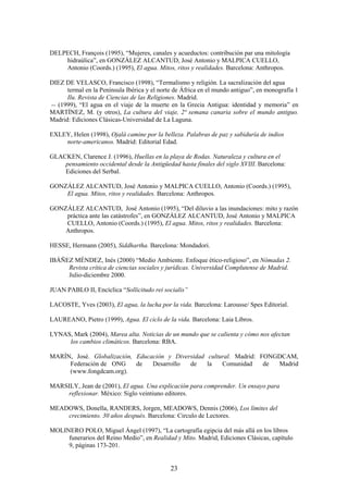 DELPECH, François (1995), “Mujeres, canales y acueductos: contribución par una mitología
    hidraúlica”, en GONZÁLEZ ALCANTUD, José Antonio y MALPICA CUELLO,
    Antonio (Coords.) (1995), El agua. Mitos, ritos y realidades. Barcelona: Anthropos.

DIEZ DE VELASCO, Francisco (1998), “Termalismo y religión. La sacralización del agua
      termal en la Península Ibérica y el norte de África en el mundo antiguo”, en monografía 1
      Ilu. Revista de Ciencias de las Religiones. Madrid.
-- (1999), “El agua en el viaje de la muerte en la Grecia Antigua: identidad y memoria” en
MARTÍNEZ, M. (y otros), La cultura del viaje, 2ª semana canaria sobre el mundo antiguo.
Madrid: Ediciones Clásicas-Universidad de La Laguna.

EXLEY, Helen (1998), Ojalá camine por la belleza. Palabras de paz y sabiduría de indios
    norte-americanos. Madrid: Editorial Edad.

GLACKEN, Clarence J. (1996), Huellas en la playa de Rodas. Naturaleza y cultura en el
    pensamiento occidental desde la Antigüedad hasta finales del siglo XVIII. Barcelona:
    Ediciones del Serbal.

GONZÁLEZ ALCANTUD, José Antonio y MALPICA CUELLO, Antonio (Coords.) (1995),
    El agua. Mitos, ritos y realidades. Barcelona: Anthropos.

GONZÁLEZ ALCANTUD, José Antonio (1995), “Del diluvio a las inundaciones: mito y razón
    práctica ante las catástrofes”, en GONZÁLEZ ALCANTUD, José Antonio y MALPICA
    CUELLO, Antonio (Coords.) (1995), El agua. Mitos, ritos y realidades. Barcelona:
    Anthropos.

HESSE, Hermann (2005), Siddhartha. Barcelona: Mondadori.

IBÁÑEZ MÉNDEZ, Inés (2000) “Medio Ambiente. Enfoque ético-religioso”, en Nómadas 2.
     Revista crítica de ciencias sociales y jurídicas. Universidad Complutense de Madrid.
     Julio-diciembre 2000.

JUAN PABLO II, Encíclica “Sollicitudo rei socialis”

LACOSTE, Yves (2003), El agua, la lucha por la vida. Barcelona: Larousse/ Spes Editorial.

LAUREANO, Pietro (1999), Agua. El ciclo de la vida. Barcelona: Laia Libros.

LYNAS, Mark (2004), Marea alta. Noticias de un mundo que se calienta y cómo nos afectan
     los cambios climáticos. Barcelona: RBA.

MARÍN, José. Globalización, Educación y Diversidad cultural. Madrid: FONGDCAM,
     Federación de ONG      de   Desarrollo  de    la   Comunidad     de Madrid
     (www.fongdcam.org).

MARSILY, Jean de (2001), El agua. Una explicación para comprender. Un ensayo para
     reflexionar. México: Siglo veintiuno editores.

MEADOWS, Donella, RANDERS, Jorgen, MEADOWS, Dennis (2006), Los límites del
    crecimiento. 30 años después. Barcelona: Circulo de Lectores.

MOLINERO POLO, Miguel Ángel (1997), “La cartografía egipcia del más allá en los libros
     funerarios del Reino Medio”, en Realidad y Mito. Madrid, Ediciones Clásicas, capítulo
     9, páginas 173-201.


                                              23
 