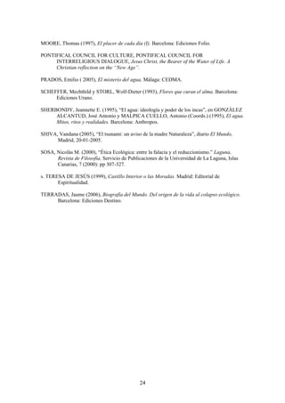 MOORE, Thomas (1997), El placer de cada día (I). Barcelona: Ediciones Folio.

PONTIFICAL COUNCIL FOR CULTURE, PONTIFICAL COUNCIL FOR
     INTERRELIGIOUS DIALOGUE, Jesus Christ, the Bearer of the Water of Life. A
     Christian reflection on the “New Age”.

PRADOS, Emilio ( 2005), El misterio del agua, Málaga: CEDMA.

SCHEFFER, Mechthild y STORL, Wolf-Dieter (1993), Flores que curan el alma. Barcelona:
     Ediciones Urano.

SHERBONDY, Jeannette E. (1995), “El agua: ideología y poder de los incas”, en GONZÁLEZ
     ALCANTUD, José Antonio y MALPICA CUELLO, Antonio (Coords.) (1995), El agua.
     Mitos, ritos y realidades. Barcelona: Anthropos.

SHIVA, Vandana (2005), “El tsunami: un aviso de la madre Naturaleza”, diario El Mundo,
      Madrid, 20-01-2005.

SOSA, Nicolás M. (2000), “Ética Ecológica: entre la falacia y el reduccionismo.” Laguna,
      Revista de Filosofía, Servicio de Publicaciones de la Universidad de La Laguna, Islas
      Canarias, 7 (2000): pp 307-327.

s. TERESA DE JESÚS (1999), Castillo Interior o las Moradas. Madrid: Editorial de
       Espiritualidad.

TERRADAS, Jaume (2006), Biografía del Mundo. Del origen de la vida al colapso ecológico.
     Barcelona: Ediciones Destino.




                                             24
 