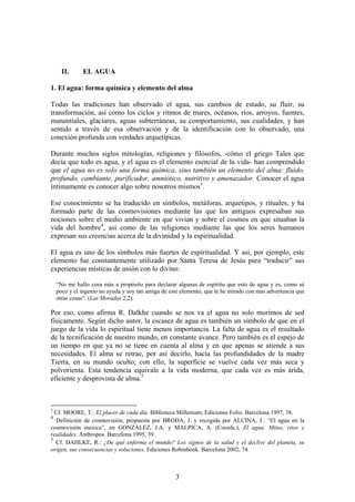 II.     EL AGUA

1. El agua: forma química y elemento del alma

Todas las tradiciones han observado el agua, sus cambios de estado, su fluir, su
transformación, así como los ciclos y ritmos de mares, océanos, ríos, arroyos, fuentes,
manantiales, glaciares, aguas subterráneas, su comportamiento, sus cualidades, y han
sentido a través de esa observación y de la identificación con lo observado, una
conexión profunda con verdades arquetípicas.

Durante muchos siglos mitologías, religiones y filósofos, -cómo el griego Tales que
decía que todo es agua, y el agua es el elemento esencial de la vida- han comprendido
que el agua no es solo una forma química, sino también un elemento del alma: fluido,
profundo, cambiante, purificador, amniótico, nutritivo y amenazador. Conocer el agua
íntimamente es conocer algo sobre nosotros mismos3.

Ese conocimiento se ha traducido en símbolos, metáforas, arquetipos, y rituales, y ha
formado parte de las cosmovisiones mediante las que los antiguos expresaban sus
nociones sobre el medio ambiente en que vivían y sobre el cosmos en que situaban la
vida del hombre4, así como de las religiones mediante las que los seres humanos
expresan sus creencias acerca de la divinidad y la espiritualidad.

El agua es uno de los símbolos más fuertes de espiritualidad. Y así, por ejemplo, este
elemento fue constantemente utilizado por Santa Teresa de Jesús para “traducir” sus
experiencias místicas de unión con lo divino:

    “No me hallo cosa más a propósito para declarar algunas de espíritu que esto de agua y es, como sé
    poco y el ingenio no ayuda y soy tan amiga de este elemento, que le he mirado con más advertencia que
    otras cosas”. (Las Moradas 2,2).

Por eso, como afirma R. Dalkhe cuando se nos va el agua no solo morimos de sed
físicamente. Según dicho autor, la escasez de agua es también un símbolo de que en el
juego de la vida lo espiritual tiene menos importancia. La falta de agua es el resultado
de la tecnificación de nuestro mundo, en constante avance. Pero también es el espejo de
un tiempo en que ya no se tiene en cuenta al alma y en que apenas se atiende a sus
necesidades. El alma se retrae, por así decirlo, hacia las profundidades de la madre
Tierra, en su mundo oculto; con ello, la superficie se vuelve cada vez más seca y
polvorienta. Esta tendencia equivale a la vida moderna, que cada vez es más árida,
eficiente y desprovista de alma.5



3
  Cf. MOORE, T.: El placer de cada día. Biblioteca Millenium, Ediciones Folio. Barcelona 1997, 38.
4
  Definición de cosmovisión, propuesta por BRODA, J. y recogida por ALCINA, J.: “El agua en la
cosmovisión mexica”, en GONZÁLEZ, J.A. y MALPICA, A. (Coords.), El agua. Mitos, ritos y
realidades. Anthropos. Barcelona 1995, 39.
5
  Cf. DAHLKE, R.: ¿De qué enferma el mundo? Los signos de la salud y el declive del planeta, su
origen, sus consecuencias y soluciones. Ediciones Robinbook. Barcelona 2002, 74.



                                                    3
 