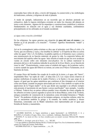 expresadas hace miles de años, a través del lenguaje, la cosmovisión y las simbologías
de tradiciones, culturas y religiones de todo el planeta.

A modo de ejemplo, indicaremos en un recorrido que en absoluto pretende ser
exhaustivo, dada la riqueza mitológica existente en todos los rincones del planeta en
torno a este elemento, algunos de los arquetipos y construcciones simbólicas y místicas
fundamentales en relación con el agua y sus distintas cualidades, centrándonos
principalmente en los utilizados en el mundo occidental.


a) Agua como creación y fertilidad

En las religiones, las aguas generan una situación de paso del caos al cosmos y su
destino es el de preceder a la creación11. “Cosmos” significa literalmente “orden” y
“belleza”12.

Así en la cosmogénesis judeo-cristiana se dice que al principio creó Dios el cielo y la
Tierra, que era informe y vacía, y las tinieblas la cubrían “y el Espíritu de Dios se cernía
sobre las aguas” (Gn 1,2). En hebreo, la palabra espíritu es el femenino ruaj y conserva
una reminiscencia de su función maternal, de gestar la vida. La expresión hebrea del
movimiento del espíritu sobre las aguas hace alusión al modo en que las aves acuáticas
vuelan en círculo sobre este elemento (merahephet). En la cultura matriarcal la
presencia del ave o de la paloma indicaba la acción de la Gran Madre, en su función de
crear la vida13. Posteriormente, vemos como el símbolo del agua y de la paloma vuelve
a unirse cuando las aguas del Diluvio se retiran, así como en el Nuevo Testamento, en el
bautismo de Jesús.

El cuerpo físico del hombre fue creado de la unión de la tierra y el agua, del “barro”,
inspirándole Dios “un soplo de vida”, el alma (Gn 2,7). Los viejos textos relativos al
paraíso simbolizan el cuerpo de la madre (Tierra) y a la fuente y río que surge de su
regazo, al igual que las aguas amnióticas que contienen al feto irrumpen en el exterior
como una fuente, creando un paraíso atravesado por un río. Este símbolo se repite en las
apariciones de la Virgen madre14 en las que desde una oquedad o un arbusto siempre
está presente el nacimiento de una fuente o arroyo purificador15 (por ejemplo, Lourdes
o Fátima). Todavía hoy en países célticos pueden verse ofrendas de cintas colgadas de
los arbustos en torno a pozos sagrados (o pozos de la diosa Blanca, como el de Ávalon),
antigua costumbre de veneración de la naturaleza como divinidad femenina o “Madre
Tierra”. No podemos olvidar que en los tiempos antiguos, en muchas culturas, entre las
que se encuentran también la griega y la romana, las ninfas acuáticas y diosas
femeninas, conectadas con la Madre naturaleza eran representadas por el agua que
brotaba de fuentes y manantiales.



11
    AGUIRRE BAZTAN, A.:“Aguas amnióticas y aguas bautismales”, en GONZÁLEZ, J. A. y
MALPICA, A. (Coords.), El agua. Mitos, ritos y realidades. Anthropos. Barcelona 1995, 36-37.
12
   DAVIES, P.: La mente de Dios. La base científica para un mundo racional. McGraw-Hill. Madrid
2006, 25.
13
   Cf. BOFF, L.: Ecología: grito de la Tierra…, o.c., 202-203.
14
   A la que también se denomina Paloma Divina o Fuente de Agua Viva. En el cristianismo también se
venera a la Virgen del Carmen, Stella Maris.
15
   AGUIRRE BAZTAN, A.:“Aguas amnióticas …, o.c., 29.


                                                5
 