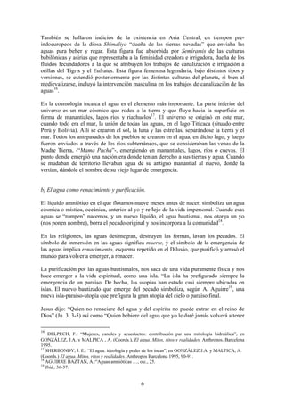 También se hallaron indicios de la existencia en Asia Central, en tiempos pre-
indoeuropeos de la diosa Shimaliya “dueña de las sierras nevadas” que enviaba las
aguas para beber y regar. Esta figura fue absorbida por Semíramis de las culturas
babilónicas y asirias que representaba a la feminidad creadora e irrigadora, dueña de los
fluidos fecundadores a la que se atribuyen los trabajos de canalización e irrigación a
orillas del Tigris y el Eufrates. Esta figura femenina legendaria, bajo distintos tipos y
versiones, se extendió posteriormente por las distintas culturas del planeta, si bien al
medievalizarse, incluyó la intervención masculina en los trabajos de canalización de las
aguas16.

En la cosmología incaica el agua es el elemento más importante. La parte inferior del
universo es un mar cósmico que rodea a la tierra y que fluye hacia la superficie en
forma de manantiales, lagos ríos y riachuelos17. El universo se originó en este mar,
cuando todo era el mar, la unión de todas las aguas, en el lago Titicaca (situado entre
Perú y Bolivia). Allí se crearon el sol, la luna y las estrellas, separándose la tierra y el
mar. Todos los antepasados de los pueblos se crearon en el agua, en dicho lago, y luego
fueron enviados a través de los ríos subterráneos, que se consideraban las venas de la
Madre Tierra, -“Mama Pacha”-, emergiendo en manantiales, lagos, ríos o cuevas. El
punto donde emergió una nación era donde tenían derecho a sus tierras y agua. Cuando
se mudaban de territorio llevaban agua de su antiguo manantial al nuevo, donde la
vertían, dándole el nombre de su viejo lugar de emergencia.


b) El agua como renacimiento y purificación.

El líquido amniótico en el que flotamos nueve meses antes de nacer, simboliza un agua
cósmica o mística, oceánica, anterior al yo y reflejo de la vida impersonal. Cuando esas
aguas se “rompen” nacemos, y un nuevo líquido, el agua bautismal, nos otorga un yo
(nos ponen nombre), borra el pecado original y nos incorpora a la comunidad18.

En las religiones, las aguas desintegran, destruyen las formas, lavan los pecados. El
símbolo de inmersión en las aguas significa muerte, y el símbolo de la emergencia de
las aguas implica renacimiento, esquema repetido en el Diluvio, que purificó y arrasó el
mundo para volver a emerger, a renacer.

La purificación por las aguas bautismales, nos saca de una vida puramente física y nos
hace emerger a la vida espiritual, como una isla. “La isla ha prefigurado siempre la
emergencia de un paraíso. De hecho, las utopías han estado casi siempre ubicadas en
islas. El nuevo bautizado que emerge del pecado simboliza, según A. Aguirre19, una
nueva isla-paraiso-utopía que prefigura la gran utopía del cielo o paraíso final.

Jesus dijo: “Quien no renaciere del agua y del espíritu no puede entrar en el reino de
Dios” (Jn. 3, 3-5) así como “Quien bebiere del agua que yo le daré jamás volverá a tener

16
    DELPECH, F.: “Mujeres, canales y acueductos: contribución par una mitología hidraúlica”, en
GONZÁLEZ, J.A. y MALPICA , A. (Coords.), El agua. Mitos, ritos y realidades. Anthropos. Barcelona
1995.
17
   SHERBONDY, J. E.: “El agua: ideología y poder de los incas”, en GONZÁLEZ J.A. y MALPICA, A.
(Coords.) El agua. Mitos, ritos y realidades. Anthropos Barcelona 1995, 90-91.
18
   AGUIRRE BAZTAN, A.:“Aguas amnióticas …, o.c., 25.
19
   Ibíd., 36-37.


                                               6
 