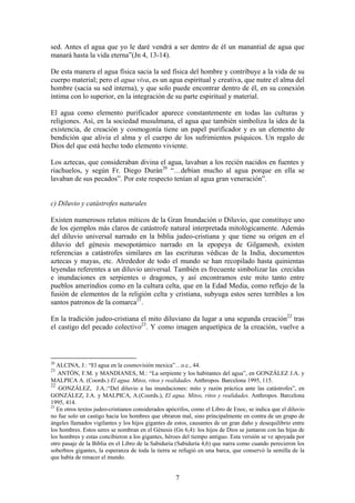 sed. Antes el agua que yo le daré vendrá a ser dentro de él un manantial de agua que
manará hasta la vida eterna”(Jn 4, 13-14).

De esta manera el agua física sacia la sed física del hombre y contribuye a la vida de su
cuerpo material; pero el agua viva, es un agua espiritual y creativa, que nutre el alma del
hombre (sacia su sed interna), y que solo puede encontrar dentro de él, en su conexión
íntima con lo superior, en la integración de su parte espiritual y material.

El agua como elemento purificador aparece constantemente en todas las culturas y
religiones. Así, en la sociedad musulmana, el agua que también simboliza la idea de la
existencia, de creación y cosmogonía tiene un papel purificador y es un elemento de
bendición que alivia el alma y el cuerpo de los sufrimientos psíquicos. Un regalo de
Dios del que está hecho todo elemento viviente.

Los aztecas, que consideraban divina el agua, lavaban a los recién nacidos en fuentes y
riachuelos, y según Fr. Diego Durán20 “…debían mucho al agua porque en ella se
lavaban de sus pecados”. Por este respecto tenían al agua gran veneración”.


c) Diluvio y catástrofes naturales

Existen numerosos relatos míticos de la Gran Inundación o Diluvio, que constituye uno
de los ejemplos más claros de catástrofe natural interpretada mitológicamente. Además
del diluvio universal narrado en la biblia judeo-cristiana y que tiene su origen en el
diluvio del génesis mesopotámico narrado en la epopeya de Gilgamesh, existen
referencias a catástrofes similares en las escrituras védicas de la India, documentos
aztecas y mayas, etc. Alrededor de todo el mundo se han recopilado hasta quinientas
leyendas referentes a un diluvio universal. También es frecuente simbolizar las crecidas
e inundaciones en serpientes o dragones, y así encontramos este mito tanto entre
pueblos amerindios como en la cultura celta, que en la Edad Media, como reflejo de la
fusión de elementos de la religión celta y cristiana, subyuga estos seres terribles a los
santos patronos de la comarca21.

En la tradición judeo-cristiana el mito diluviano da lugar a una segunda creación22 tras
el castigo del pecado colectivo23. Y como imagen arquetípica de la creación, vuelve a



20
   ALCINA, J.: “El agua en la cosmovisión mexica”…o.c., 44.
21
   ANTÓN, F.M. y MANDIANES, M.: “La serpiente y los habitantes del agua”, en GONZÁLEZ J.A. y
MALPICA A. (Coords.) El agua. Mitos, ritos y realidades. Anthropos. Barcelona 1995, 115.
22
    GONZÁLEZ, J.A.:“Del diluvio a las inundaciones: mito y razón práctica ante las catástrofes”, en
GONZÁLEZ, J.A. y MALPICA, A.(Coords.), El agua. Mitos, ritos y realidades. Anthropos. Barcelona
1995, 414.
23
   En otros textos judeo-cristianos considerados apócrifos, como el Libro de Enoc, se indica que el diluvio
no fue solo un castigo hacia los hombres que obraron mal, sino principalmente en contra de un grupo de
ángeles llamados vigilantes y los hijos gigantes de estos, causantes de un gran daño y desequilibrio entre
los hombres. Estos seres se nombran en el Génesis (Gn 6,4): los hijos de Dios se juntaron con las hijas de
los hombres y estas concibieron a los gigantes, héroes del tiempo antiguo. Esta versión se ve apoyada por
otro pasaje de la Biblia en el Libro de la Sabiduría (Sabiduría 4,6) que narra como cuando perecieron los
soberbios gigantes, la esperanza de toda la tierra se refugió en una barca, que conservó la semilla de la
que había de renacer el mundo.


                                                    7
 
